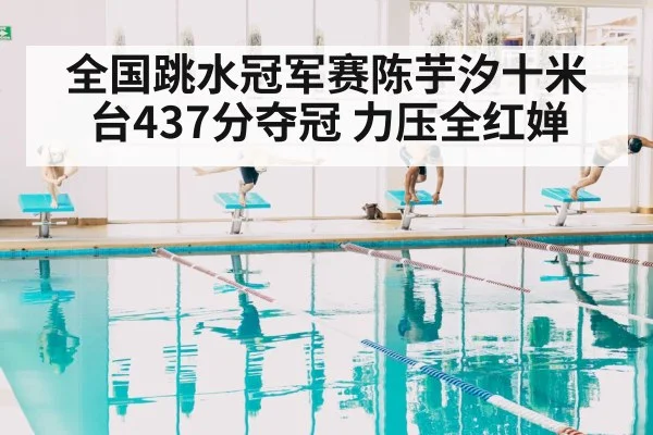 全国跳水冠军赛陈芋汐十米台437分夺冠 力压全红婵