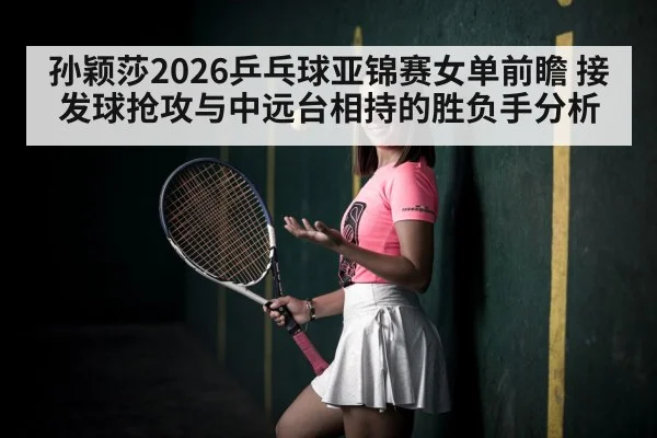 孙颖莎2026乒乓球亚锦赛女单前瞻 接发球抢攻与中远台相持的胜负手分析
