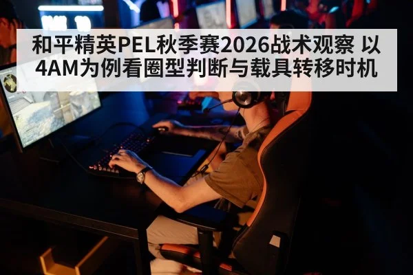 和平精英PEL秋季赛2026战术观察 以4AM为例看圈型判断与载具转移时机