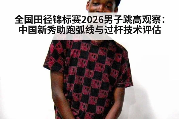 全国田径锦标赛2026男子跳高观察：中国新秀助跑弧线与过杆技术评估